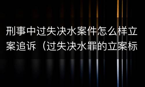 刑事中过失决水案件怎么样立案追诉（过失决水罪的立案标准）