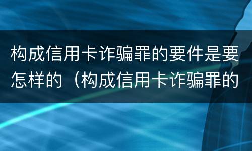 构成信用卡诈骗罪的要件是要怎样的（构成信用卡诈骗罪的要件是要怎样的呢）