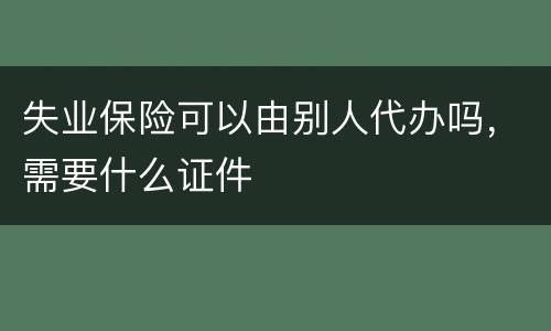 失业保险可以由别人代办吗，需要什么证件