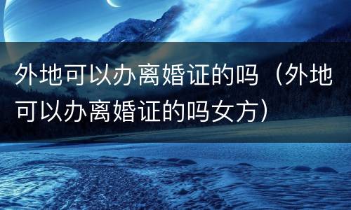 外地可以办离婚证的吗（外地可以办离婚证的吗女方）