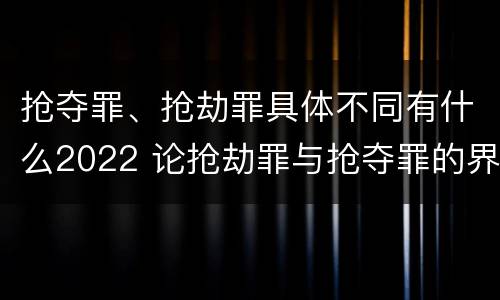 抢夺罪、抢劫罪具体不同有什么2022 论抢劫罪与抢夺罪的界限
