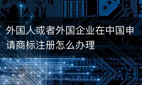 外国人或者外国企业在中国申请商标注册怎么办理
