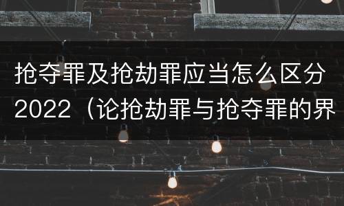抢夺罪及抢劫罪应当怎么区分2022（论抢劫罪与抢夺罪的界限）