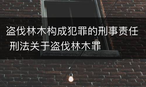 盗伐林木构成犯罪的刑事责任 刑法关于盗伐林木罪