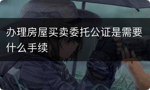 办理房屋买卖委托公证是需要什么手续