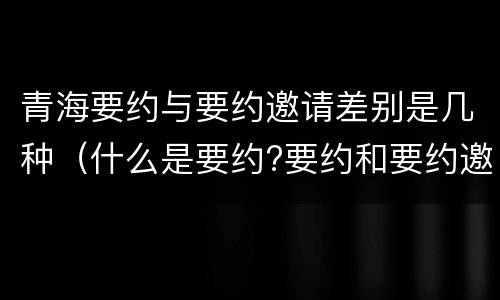 青海要约与要约邀请差别是几种（什么是要约?要约和要约邀请有何区别?）