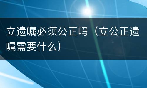 立遗嘱必须公正吗（立公正遗嘱需要什么）