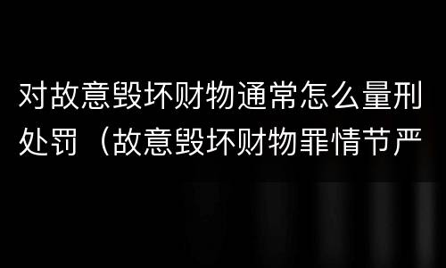 对故意毁坏财物通常怎么量刑处罚（故意毁坏财物罪情节严重的标准）