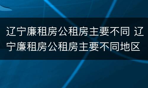辽宁廉租房公租房主要不同 辽宁廉租房公租房主要不同地区