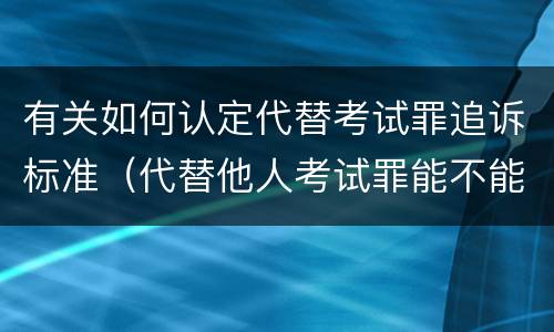有关如何认定代替考试罪追诉标准（代替他人考试罪能不能不起诉）