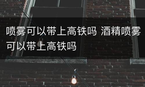 喷雾可以带上高铁吗 酒精喷雾可以带上高铁吗