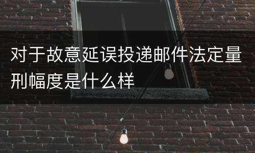 对于故意延误投递邮件法定量刑幅度是什么样