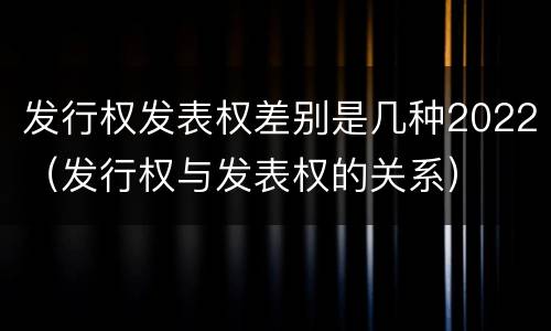发行权发表权差别是几种2022（发行权与发表权的关系）