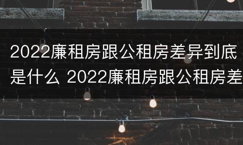 2022廉租房跟公租房差异到底是什么 2022廉租房跟公租房差异到底是什么样的