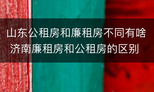 山东公租房和廉租房不同有啥 济南廉租房和公租房的区别