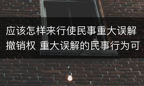 应该怎样来行使民事重大误解撤销权 重大误解的民事行为可以撤销