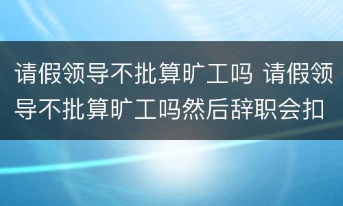 请假领导不批算旷工吗 请假领导不批算旷工吗然后辞职会扣钱么