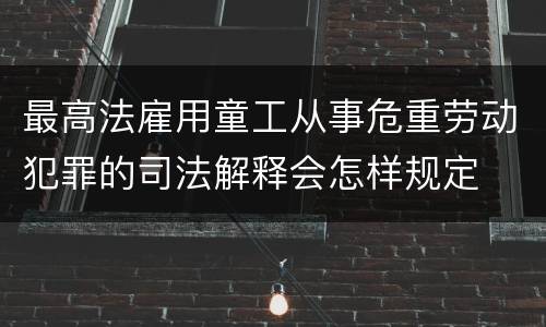 最高法雇用童工从事危重劳动犯罪的司法解释会怎样规定