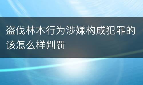 盗伐林木行为涉嫌构成犯罪的该怎么样判罚