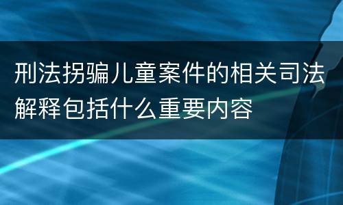 刑法拐骗儿童案件的相关司法解释包括什么重要内容