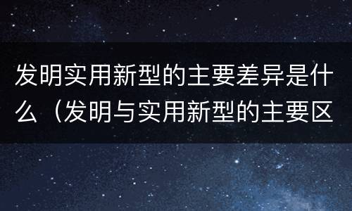 发明实用新型的主要差异是什么（发明与实用新型的主要区别）