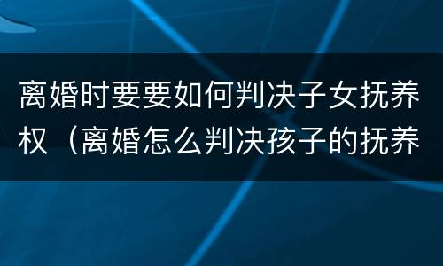 离婚时要要如何判决子女抚养权（离婚怎么判决孩子的抚养权）