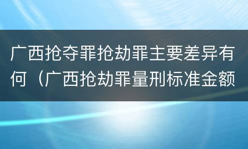 广西抢夺罪抢劫罪主要差异有何（广西抢劫罪量刑标准金额）