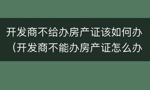 开发商不给办房产证该如何办（开发商不能办房产证怎么办）