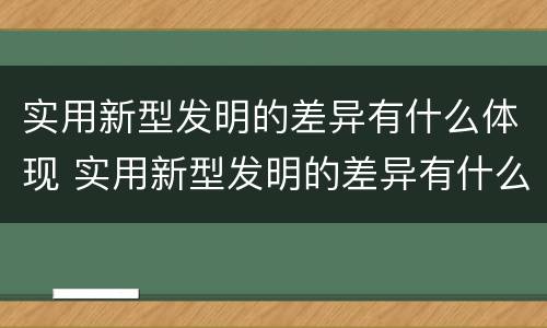 实用新型发明的差异有什么体现 实用新型发明的差异有什么体现和特点