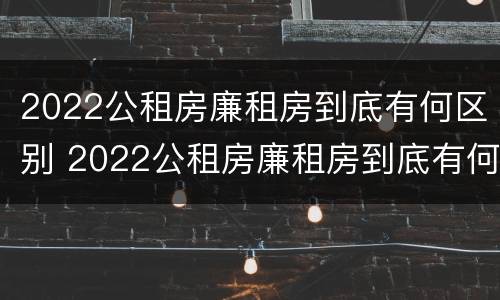 2022公租房廉租房到底有何区别 2022公租房廉租房到底有何区别呢