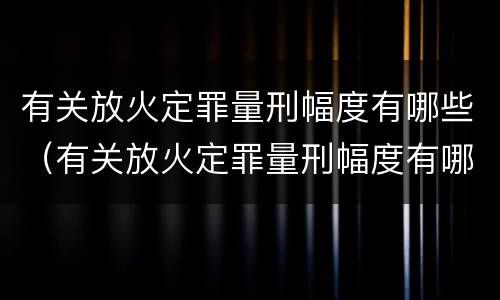 有关放火定罪量刑幅度有哪些（有关放火定罪量刑幅度有哪些规定）