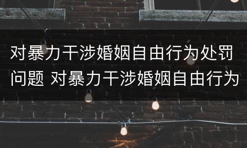 对暴力干涉婚姻自由行为处罚问题 对暴力干涉婚姻自由行为处罚问题有哪些