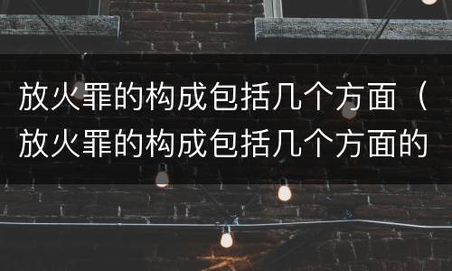 放火罪的构成包括几个方面（放火罪的构成包括几个方面的罪名）