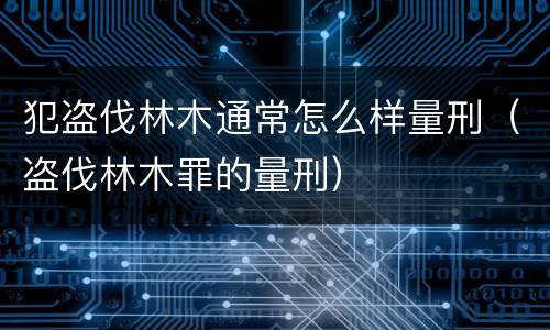 犯盗伐林木通常怎么样量刑（盗伐林木罪的量刑）