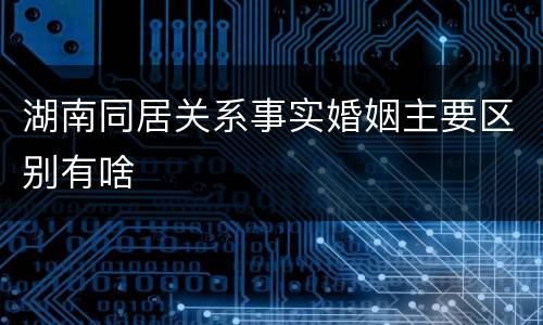 湖南同居关系事实婚姻主要区别有啥