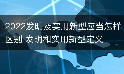 2022发明及实用新型应当怎样区别 发明和实用新型定义