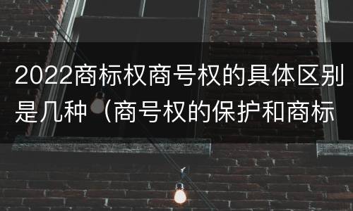 2022商标权商号权的具体区别是几种（商号权的保护和商标权的保护一样是全国性范围的）