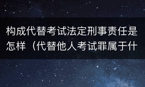 构成代替考试法定刑事责任是怎样（代替他人考试罪属于什么类犯罪）