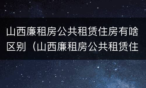 山西廉租房公共租赁住房有啥区别（山西廉租房公共租赁住房有啥区别呢）