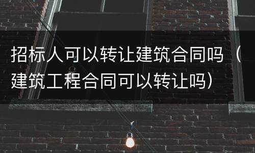 招标人可以转让建筑合同吗（建筑工程合同可以转让吗）