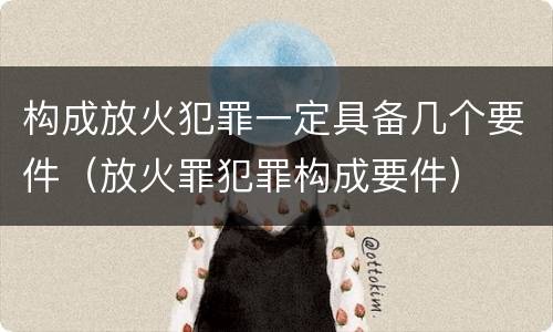 构成放火犯罪一定具备几个要件（放火罪犯罪构成要件）