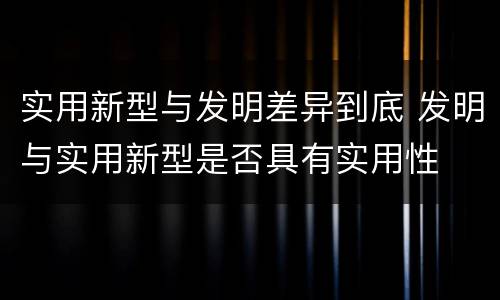 实用新型与发明差异到底 发明与实用新型是否具有实用性