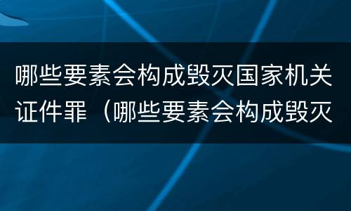 哪些要素会构成毁灭国家机关证件罪（哪些要素会构成毁灭国家机关证件罪名）