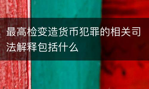 最高检变造货币犯罪的相关司法解释包括什么