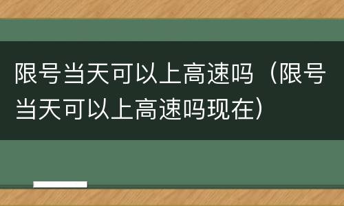 限号当天可以上高速吗（限号当天可以上高速吗现在）