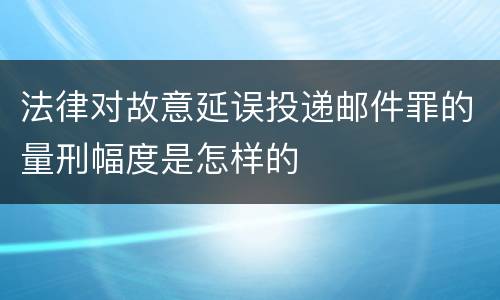 法律对故意延误投递邮件罪的量刑幅度是怎样的