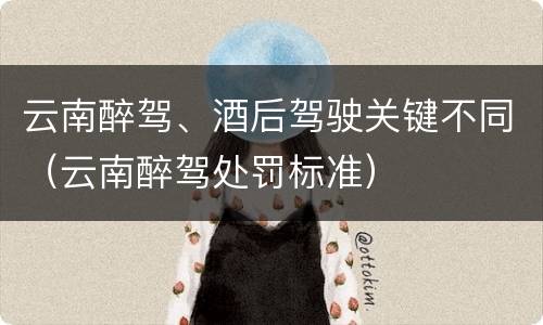 云南醉驾、酒后驾驶关键不同（云南醉驾处罚标准）