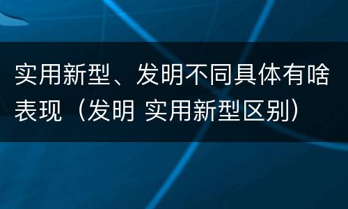 实用新型、发明不同具体有啥表现（发明 实用新型区别）