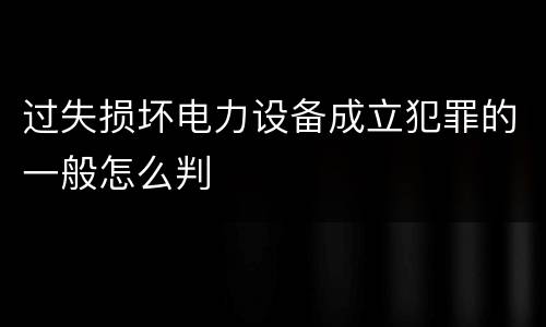 过失损坏电力设备成立犯罪的一般怎么判