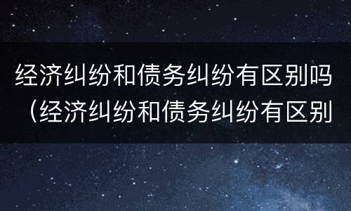 经济纠纷和债务纠纷有区别吗（经济纠纷和债务纠纷有区别吗）